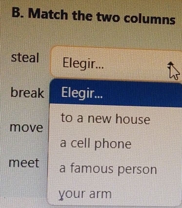 Match the two columns 
steal Elegir... 
break Elegir... 
to a new house 
move 
a cell phone 
meet a famous person 
your arm