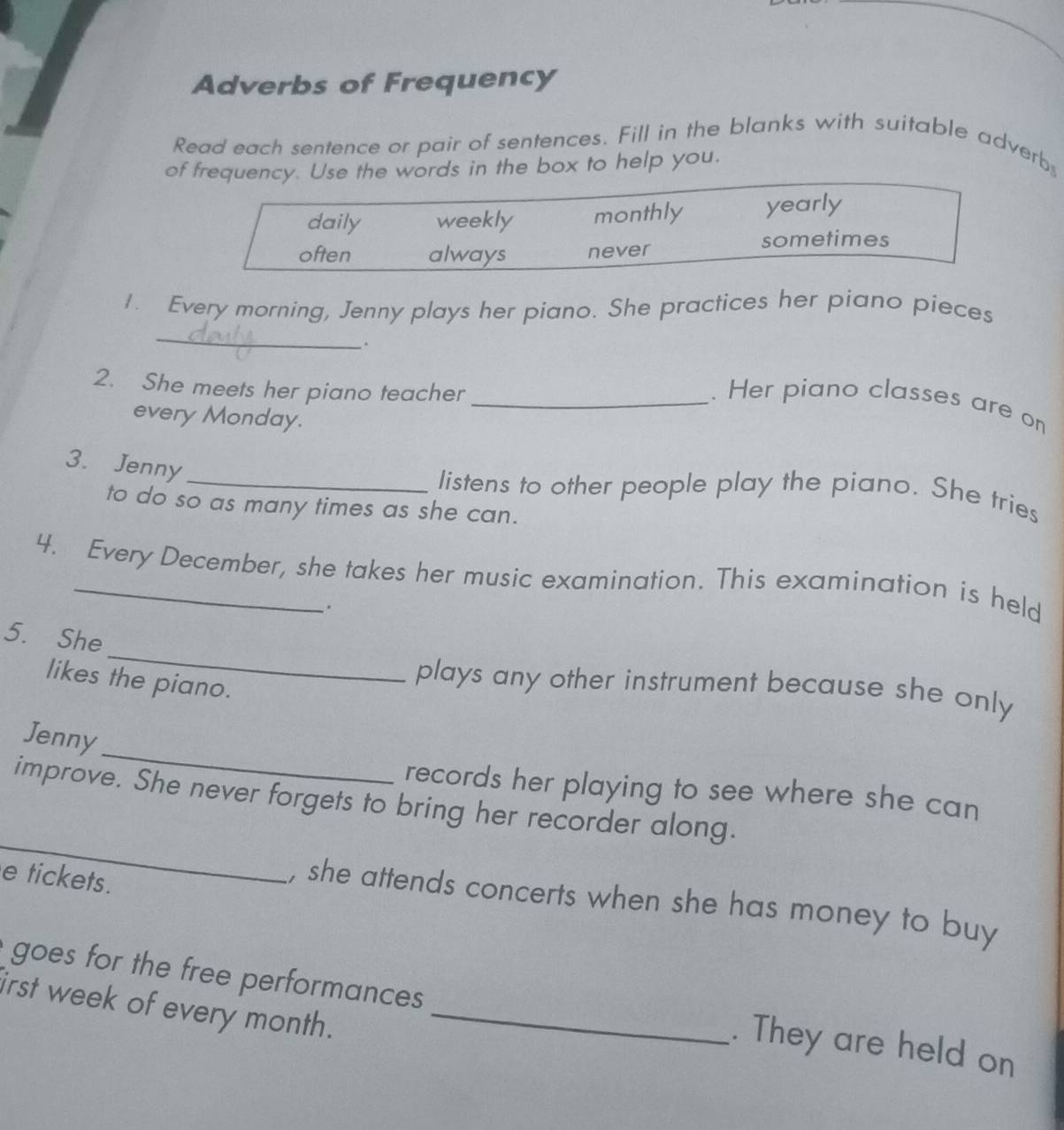 Adverbs of Frequency
Read each sentence or pair of sentences. Fill in the blanks with suitable adverb
of frequency. Use the words in the box to help you.
daily weekly monthly yearly
sometimes
often always never
_
1. Every morning, Jenny plays her piano. She practices her piano pieces
.
2. She meets her piano teacher_
. Her piano classes are on
every Monday.
3. Jenny
_listens to other people play the piano. She tries
to do so as many times as she can.
4. Every December, she takes her music examination. This examination is held
.
_
5. She
likes the piano.
plays any other instrument because she only 
_
Jenny
records her playing to see where she can
_
improve. She never forgets to bring her recorder along.
e tickets.
, she attends concerts when she has money to buy
goes for the free performances
irst week of every month._
. They are held on