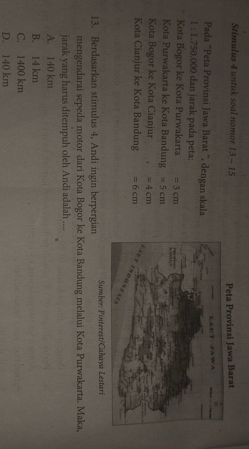 Stimulus 4 untuk soal nomor 13-15 
Peta Provinsi Jawa Barat
Pada “Peta Provinsi Jawa Barat ”, dengan skala
1: 1.750.000 dan jarak pada peta:
Kota Bogor ke Kota Purwakarta =3cm
Kota Purwakarta ke Kota Bandung =5cm
Kota Bogor ke Kota Cianjur =4cm
Kota Cianjur ke Kota Bandung =6cm
Sumber: Pinterest/Cahaya Lestari
13. Berdasarkan stimulus 4, Andi ingin berpergian
mengendarai sepeda motor dari Kota Bogor ke Kota Bandung melalui Kota Purwakarta. Maka,
jarak yang harus ditempuh oleh Andi adalah ....
A. 140 km
B. 14 km
C. 1400 km
D. 140 km