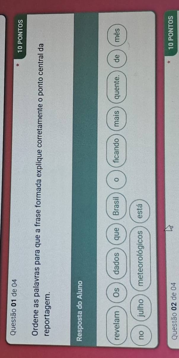 de 04
10 PONTOS 
Ordene as palavras para que a frase formada explique corretamente o ponto central da 
reportagem. 
Resposta do Aluno 
revelam Os dados que Brasil ficando mais quente. de mês 
no julho meteorológicos está 
Questão 02 de 04 10 PONTOS