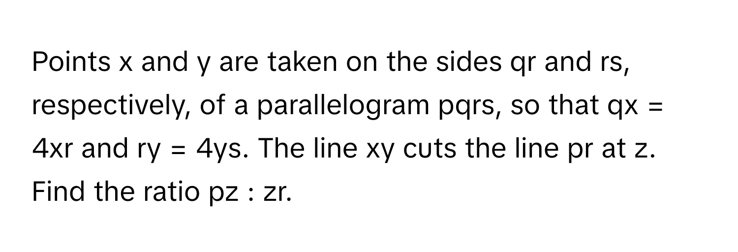 Points x and y are taken on the sides qr and rs, respectively, of a parallelogram pqrs, so that qx = 4xr and ry = 4ys. The line xy cuts the line pr at z. Find the ratio pz : zr.