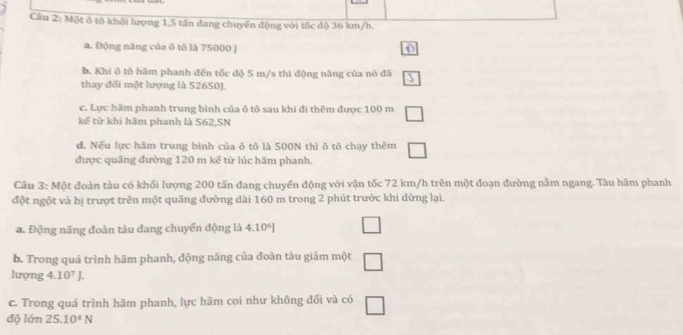 Một ô tô khối lượng 1,5 tấn đang chuyển động với tốc độ 36 km/h.
a. Động năng của ô tô là 75000 J D
b. Khí ô tô hãm phanh đến tốc độ 5 m/s thì động năng của nó đã overline S
thay đối một lượng là 52650J.
c. Lực hãm phanh trung bình của ô tô sau khi đi thêm được 100 m □ 
kế từ khi hãm phanh là 562,5N
d. Nếu lực hãm trung bình của ô tô là 500N thì ô tô chạy thêm □
được quãng đường 120 m kể từ lúc hãm phanh.
Câu 3: Một đoàn tàu có khối lượng 200 tấn đang chuyển động với vận tốc 72 km/h trên một đoạn đường nằm ngang. Tàu hãm phanh
đột ngột và bị trượt trên một quãng đường dài 160 m trong 2 phút trước khi dừng lại.
a. Động năng đoàn tàu đang chuyển động là 4. 10 □ 
b. Trong quá trình hām phanh, động năng của đoàn tàu giảm một □ 
lượng 4. 10^7J. 
c. Trong quá trình hãm phanh, lực hām coi như không đổi và có □
độ lớn 25.10^4N