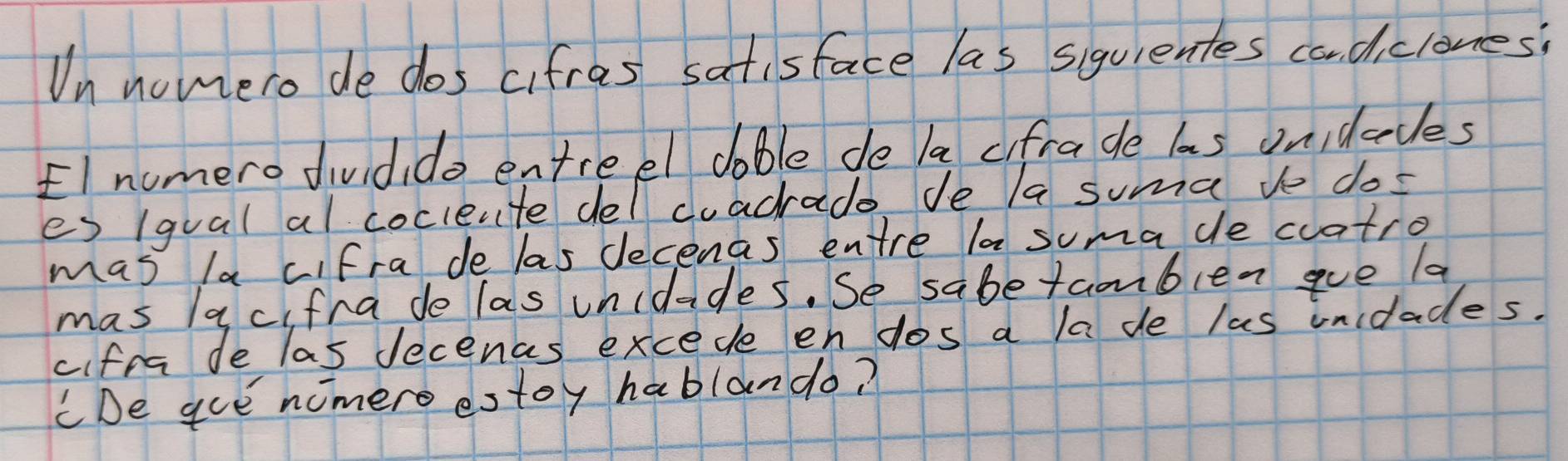 Un nomero de dos cifras satisface las siquientes cadiclones? 
El numero dividido entreel doble de la cifra de las onidccles 
es 1qual al coclente del cuacrade de a suma ve dos 
mas la cifra de las decenas entre la suma de cuatro 
mas acifra do las unidades. Se sabetamblen ave la 
cifra de las decenas excede en dos a la de las unidades. 
CDe gue nomero estoy hablando?