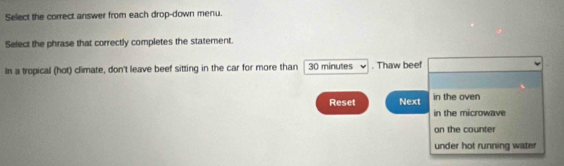 Select the correct answer from each drop-down menu.
Select the phrase that correctly completes the statement.
In a tropical (hot) climate, don't leave beef sitting in the car for more than 30 minutes. Thaw beef
Reset Next in the oven
in the microwave
on the counter
under hot running water