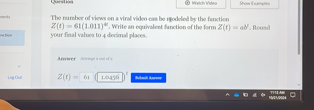 Question Watch Video Show Examples 
nents The number of views on a viral video can be nodeled by the function
Z(t)=61(1.011)^4t. Write an equivalent function of the form Z(t)=ab^t. Round 
nction your final values to 4 decimal places. 
Answer Attempt 2 out of 2 
Log Out Z(t)= 61 1.0456 Submit Answer 
11:12 AM 
10/21/2024