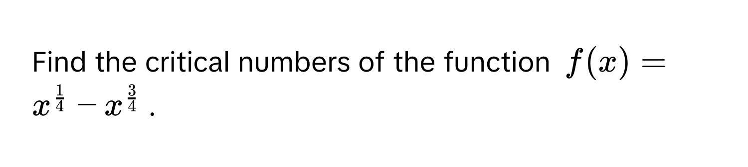 Find the critical numbers of the function $f(x) = x^(frac1)4 - x^(frac3)4$.