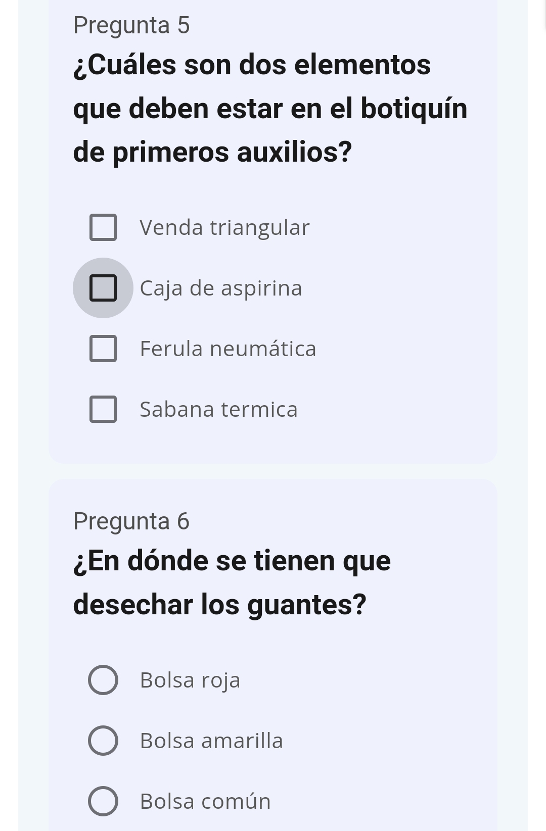 Pregunta 5
¿Cuáles son dos elementos
que deben estar en el botiquín
de primeros auxilios?
Venda triangular
Caja de aspirina
Ferula neumática
Sabana termica
Pregunta 6
¿En dónde se tienen que
desechar los guantes?
Bolsa roja
Bolsa amarilla
Bolsa común