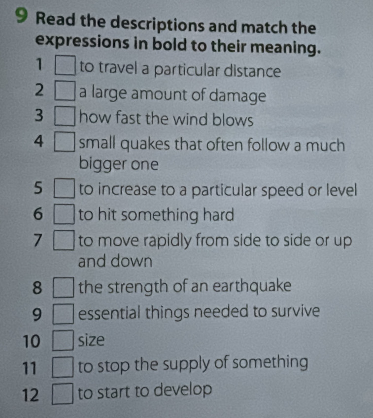 Read the descriptions and match the 
expressions in bold to their meaning. 
1 to travel a particular distance 
2 a large amount of damage 
3  1/4  how fast the wind blows 
4 □ small quakes that often follow a much 
bigger one 
5 □ to increase to a particular speed or level 
6 □ to hit something hard 
7 □ to move rapidly from side to side or up 
and down 
8 □ the strength of an earthquake 
9 □ essential things needed to survive 
10 □ size 
11 □ to stop the supply of something 
12 ( to start to develop