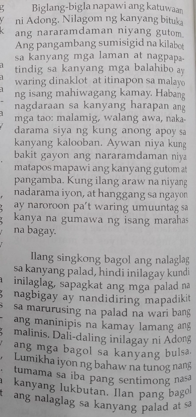 Biglang-bigla napawi ang katuwaan 
ni Adong. Nilagom ng kanyang bituka 
ang nararamdaman niyang gutom. 
Ang pangambang sumisigid na kilabot 
sa kanyang mga laman at nagpapa- 
tindig sa kanyang mga balahibo ay 
waring dinaklot at itinapon sa malayo 
ng isang mahiwagang kamay. Habang 
nagdaraan sa kanyang harapan ang 
mga tao: malamig, walang awa, naka- 
darama siya ng kung anong apoy sa 
kanyang kalooban. Aywan niya kung 
bakit gayon ang nararamdaman niya 
matapos mapawi ang kanyang gutom at 
pangamba. Kung ilang araw na niyang 
nadarama iyon, at hanggang sa ngayon 
ay naroroon pa't waring umuuntag sa 
kanya na gumawa ng isang marahas 
na bagay. 
Ilang singkong bagol ang nalaglag 
sa kanyang palad, hindi inilagay kundi 
inilaglag, sapagkat ang mga palad na 
、 nagbigay ay nandidiring mapadikit 
sa marurusing na palad na wari bang 
ang maninipis na kamay lamang ang 
malinis. Dali-daling inilagay ni Adong 
ang mga bagol sa kanyang bulsa. 
Lumikha iyon ng bahaw na tunog nang 
tumama sa iba pang sentimong nasa 
kanyang lukbutan. Ilan pang bagol 
t ang nalaglag sa kanyang palad at sa