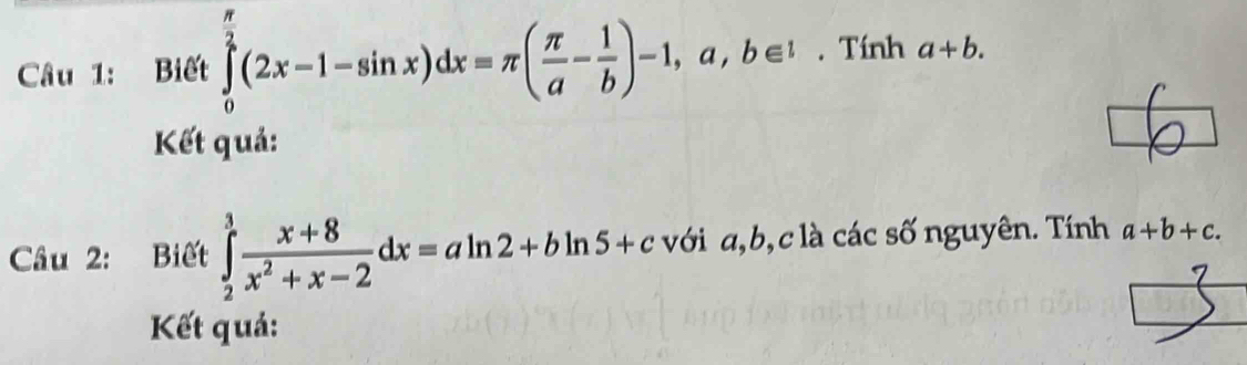 Biết ∈tlimits _0^((frac π)2)(2x-1-sin x)dx=π ( π /a - 1/b )-1,a,b∈ 1. Tính a+b. 
Kết quả: 
Câu 2: Biết ∈tlimits _2^(3frac x+8)x^2+x-2dx=aln 2+bln 5+c với a, b, c là các số nguyên. Tính a+b+c. 
Kết quả: