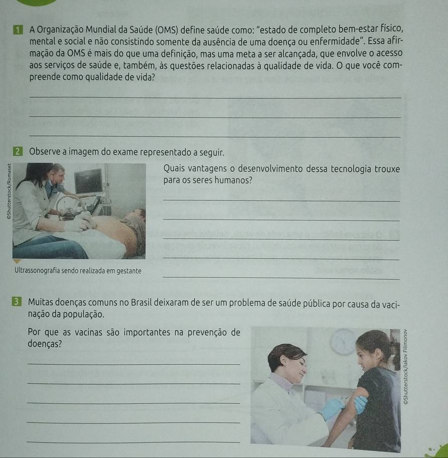 A Organização Mundial da Saúde (OMS) define saúde como: “estado de completo bem-estar físico, 
mental e social e não consistindo somente da ausência de uma doença ou enfermidade". Essa afir- 
mação da OMS é mais do que uma definição, mas uma meta a ser alcançada, que envolve o acesso 
aos serviços de saúde e, também, às questões relacionadas à qualidade de vida. O que você com- 
preende como qualidade de vida? 
_ 
_ 
_ 
2 Observe a imagem do exame representado a seguir. 
Quais vantagens o desenvolvimento dessa tecnologia trouxe 
para os seres humanos? 
_ 
_ 
_ 
_ 
_ 
Ultrassonografia sendo realizada em gestante 
Muitas doenças comuns no Brasil deixaram de ser um problema de saúde pública por causa da vaci- 
nação da população. 
Por que as vacinas são importantes na prevenção de 
doenças? 
_ 
_ 
_ 
_ 
_