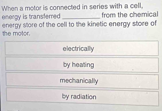 When a motor is connected in series with a cell,
energy is transferred _from the chemical
energy store of the cell to the kinetic energy store of
the motor.
electrically
by heating
mechanically
by radiation