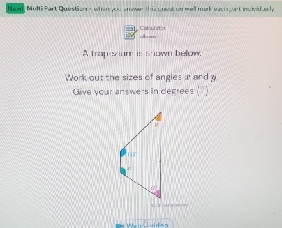 New! Multi Part Question - when you answer this question we'll mark each part individually
Calculator
allowed
A trapezium is shown below.
Work out the sizes of angles x and y.
Give your answers in degrees (^circ ).
Not drawn accuratoly
Watch video