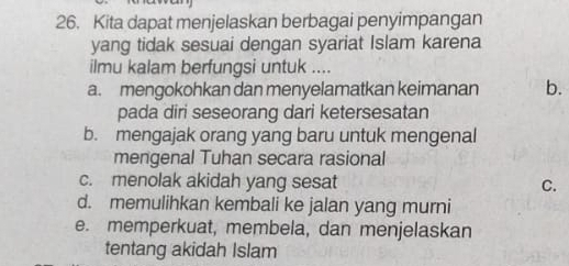 Kita dapat menjelaskan berbagai penyimpangan
yang tidak sesuai dengan syariat Islam karena
ilmu kalam berfungsi untuk ....
a. mengokohkan dan menyelamatkan keimanan b.
pada diri seseorang dari ketersesatan
b. mengajak orang yang baru untuk mengenal
mengenal Tuhan secara rasional
c. menolak akidah yang sesat C.
d. memulihkan kembali ke jalan yang murni
e. memperkuat, membela, dan menjelaskan
tentang akidah Islam