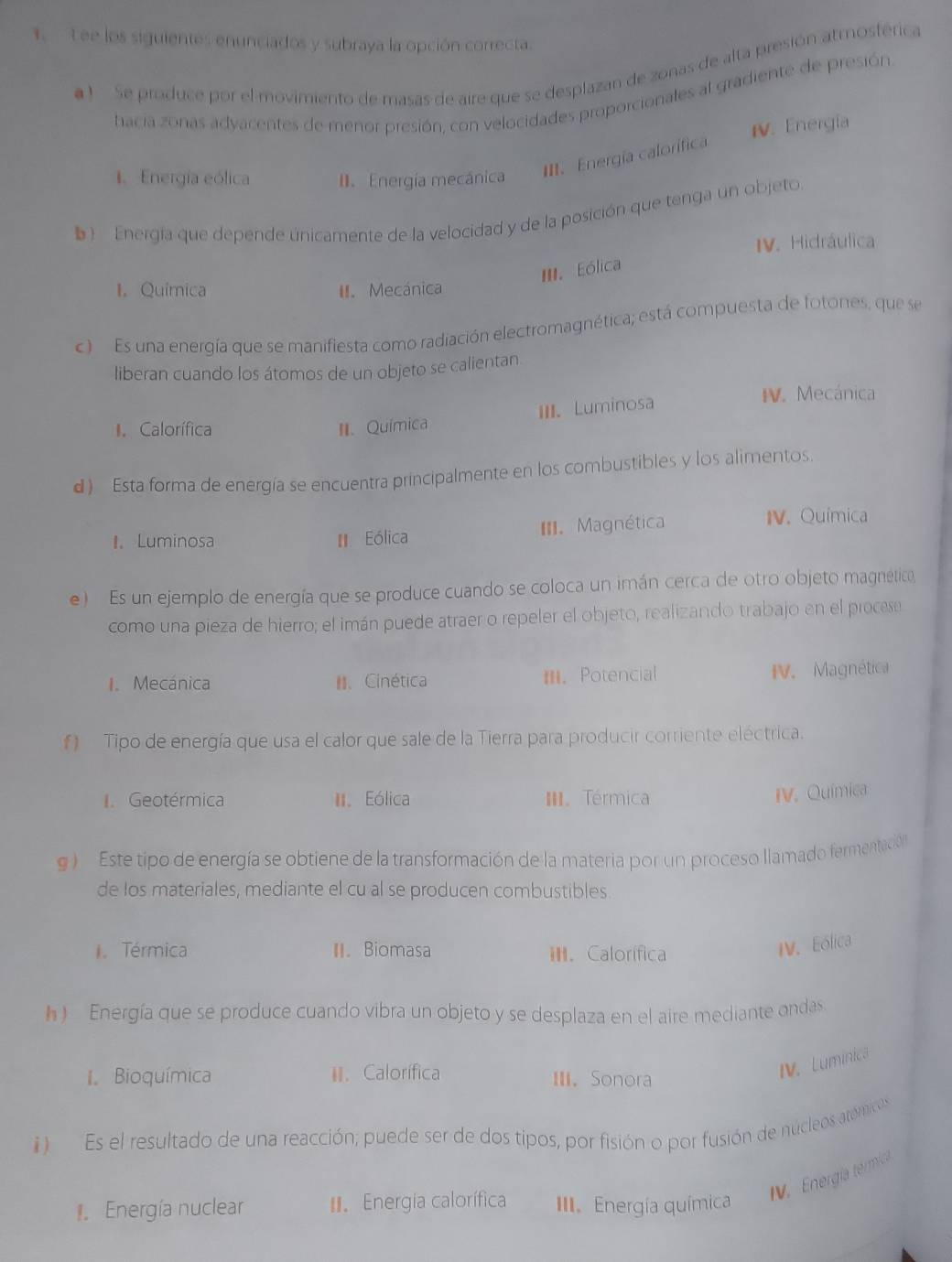Lee los siguientes enunciados y subraya la opción correcta.
a ) Se produce por el movimiento de masas de aire que se desplazan de zonas de alta presión atmosférica
hacia zonas adyacentes de menor presión, con velocidades proporcionales al gradiente de presión
1.Energia eólica I. Energía mecánica III. Energía calorífica IV. Energia
b )   Energía que depende únicamente de la velocidad y de la posición que tenga un objeto.
IV. Hidráulica
III. Eólica
I. Quimica II. Mecánica
c)  Es una energía que se manifiesta como radiación electromagnética; está compuesta de fotones, que se
liberan cuando los átomos de un objeto se calientan
III. Luminosa
IV. Mecánica
Calorífica II. Química
d) Esta forma de energía se encuentra principalmente en los combustibles y los alimentos.
I. Luminosa Eólica III. Magnética IV. Química
e )  Es un ejemplo de energía que se produce cuando se coloca un imán cerca de otro objeto magnética
como una pieza de hierro; el imán puede atraer o repeler el objeto, realizando trabajo en el procese
I. Mecánica I. Cinética m.Potencial V. Magnética
f ) Tipo de energía que usa el calor que sale de la Tierra para producir corriente eléctrica.
I. Geotérmica I. Eólica I. Térmica
IV. Química
g )  Este tipo de energía se obtiene de la transformación de la materia por un proceso llamado fermentación
de los materiales, mediante el cu al se producen combustibles.
Térmica II. Biomasa I. Calorífica
IV. Eólica
h ) Energía que se produce cuando vibra un objeto y se desplaza en el aire mediante ondas
I Bioquímica I. Calorífica III. Sonora
IV. Luminica
)  Es el resultado de una reacción; puede ser de dos tipos, por fisión o por fusión de núcleos atómicos
V. Energía térmica
Energía nuclear . Energia calorífica III. Energía química