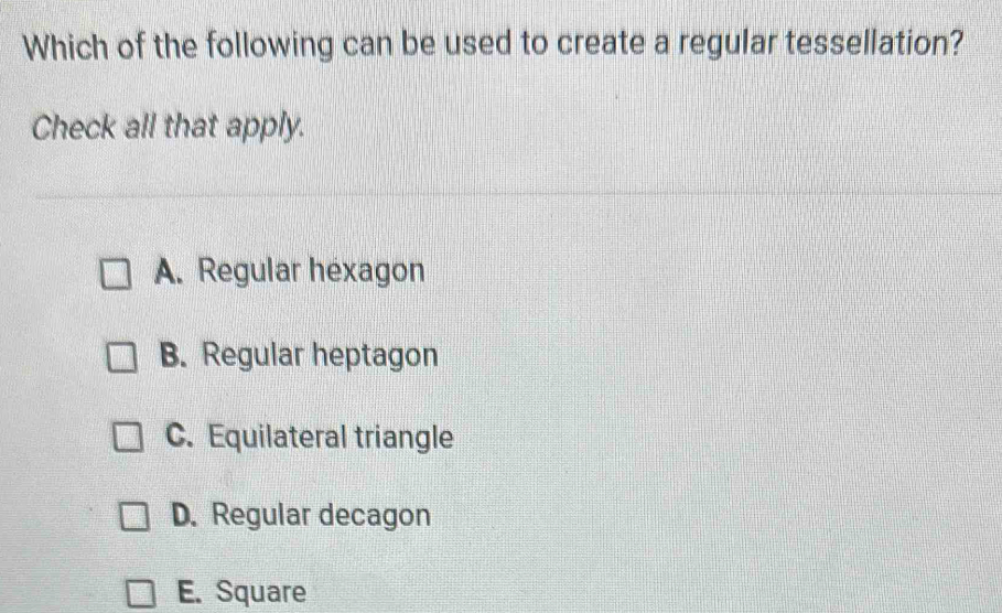 Which of the following can be used to create a regular tessellation?
Check all that apply.
A. Regular hexagon
B. Regular heptagon
C. Equilateral triangle
D. Regular decagon
E. Square