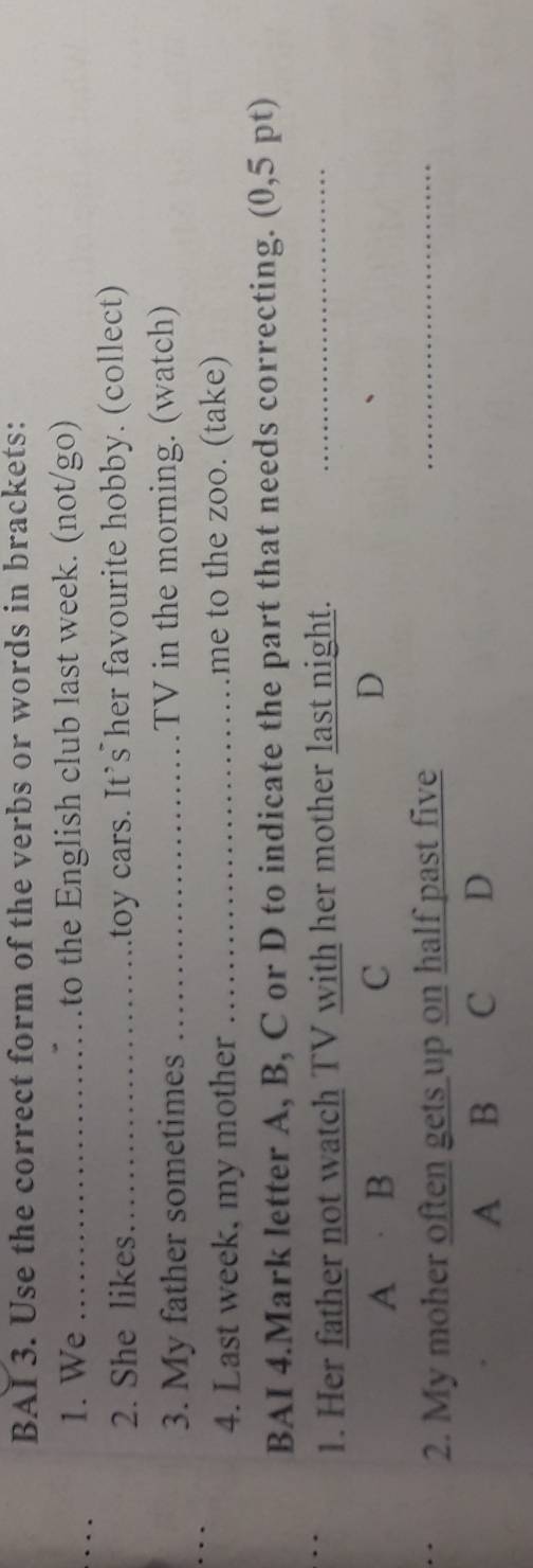BAI 3. Use the correct form of the verbs or words in brackets:
1. We _to the English club last week. (not/go)
2. She likes_ toy cars. It's her favourite hobby. (collect)
3. My father sometimes _TV in the morning. (watch)
4. Last week, my mother _me to the zoo. (take)
BAI 4.Mark letter A, B, C or D to indicate the part that needs correcting. (0,5 pt)
1. Her father not watch TV with her mother last night._
A B C D
2. My moher often gets up on half past five
_
A B C D