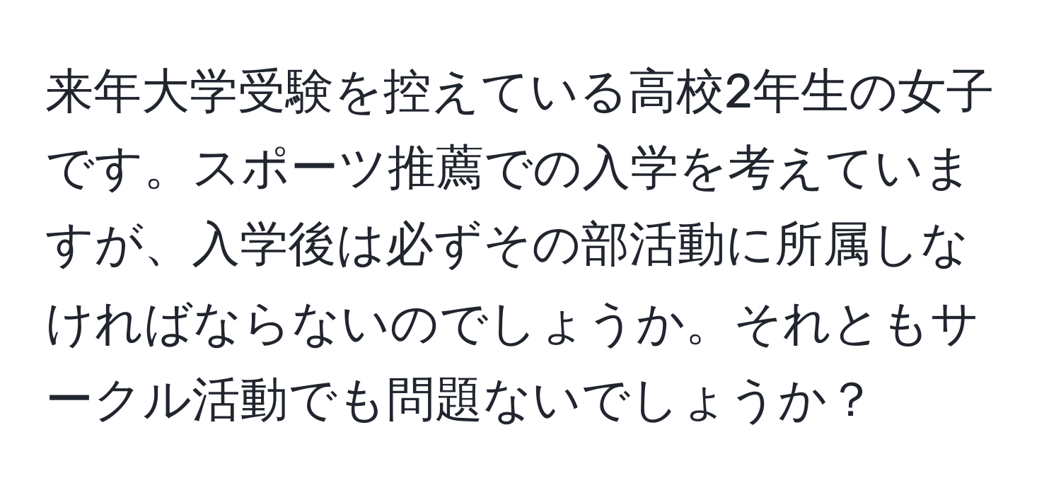 来年大学受験を控えている高校2年生の女子です。スポーツ推薦での入学を考えていますが、入学後は必ずその部活動に所属しなければならないのでしょうか。それともサークル活動でも問題ないでしょうか？