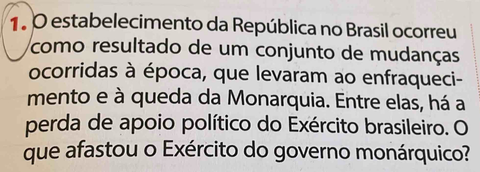 estabelecimento da República no Brasil ocorreu 
como resultado de um conjunto de mudanças 
ocorridas à época, que levaram ao enfraqueci- 
mento e à queda da Monarquia. Entre elas, há a 
perda de apoio político do Exército brasileiro. O 
que afastou o Exército do governo monárquico?