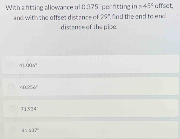 With a fitting allowance of 0.375'' '' per fitting in a 45° offset,
and with the offset distance of 29"', find the end to end
distance of the pipe.
41.006''
40.256''
71.934''
81.637''