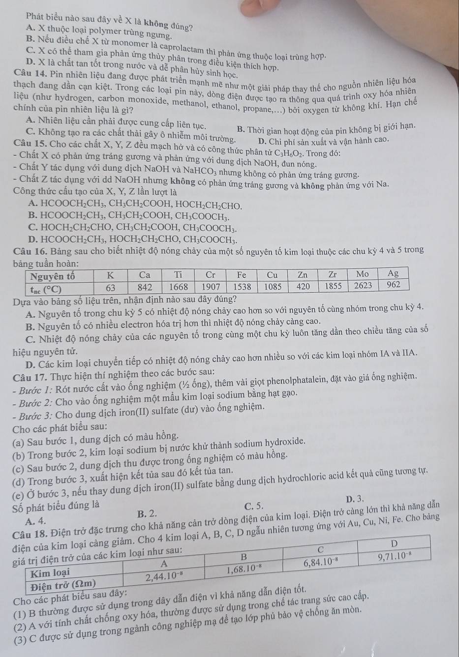 Phát biều nào sau đây về X là không đúng?
A. X thuộc loại polymer trùng ngưng.
B Nếu điều chế X từ monomer là caprolactam thì phản ứng thuộc loại trùng hợp.
C. X có thể tham gia phản ứng thủy phân trong điều kiện thích hợp.
D. X là chất tan tốt trong nước và dễ phân hủy sinh học.
Câu 14. Pin nhiên liệu đang được phát triển mạnh mẽ như một giải pháp thay thế cho nguồn nhiên liệu hóa
thạch đang dần cạn kiệt. Trong các loại pin này, dòng điện được tạo ra thông qua quá trình oxy hóa nhiên
liệu (như hydrogen, carbon monoxide, methanol, ethanol, propane,...) bởi oxygen từ không khí. Hạn chế
chính của pin nhiên liệu là gì?
A. Nhiên liệu cần phải được cung cấp liên tục. B. Thời gian hoạt động của pin không bị giới hạn.
C. Không tạo ra các chất thải gây ô nhiễm môi trường. D. Chi phí sản xuất và vận hành cao.
Câu 15. Cho các chất X, Y, Z đều mạch hở và có công thức phân tirC_3H_6O_2
- Chất X có phản ứng tráng gương và phản ứng với dung dịch NaOH, đun nóng. . Trong đó:
- Chất Y tác dụng với dung dịch NaOH và NaH CO_3 nhưng không có phản ứng tráng gương.
- Chất Z tác dụng với dd NaOH nhưng không có phản ứng tráng gương và không phản ứng với Na.
Công thức cấu tạo của X, Y, Z lần lượt là
A. HCOOCH_2CH_3,CH_3CH_2COOH,HOCH_2CH_2CHO.
B. HCOOCH_2CH_3,CH_3CH_2COOH,CH_3COOCH_3.
C. HOCH_2CH_2CHO,CH_3CH_2COOH,CH_3COOCH_3.
D. HCOOCH_2CH_3,HOCH_2CH_2CHO,CH_3COOCH_3.
Câu 16. Bảng sau cho biết nhiệt độ nóng chảy của một số nguyên tố kim loại thuộc các chu kỳ 4 và 5 trong
Dựa vào bảng số liệu trên, nhận định nào sau đây đúng?
A. Nguyên tố trong chu kỳ 5 có nhiệt độ nóng chảy cao hơn so với nguyên tố cùng nhóm trong chu kỳ 4.
B. Nguyên tố có nhiều electron hóa trị hơn thì nhiệt độ nóng chảy càng cao.
C. Nhiệt độ nóng chảy của các nguyên tố trong cùng một chu kỳ luôn tăng dần theo chiều tăng của số
hiệu nguyên tử.
D. Các kim loại chuyển tiếp có nhiệt độ nóng chảy cao hơn nhiều so với các kim loại nhóm IA và IIA.
Câu 17. Thực hiện thí nghiệm theo các bước sau:
- Bước 1: Rót nước cất vào ống nghiệm (½ ống), thêm vài giọt phenolphatalein, đặt vào giá ống nghiệm.
- Bước 2: Cho vào ống nghiệm một mầu kim loại sodium bằng hạt gạo.
- Bước 3: Cho dung dịch iron(II) sulfate (dư) vào ống nghiệm.
Cho các phát biểu sau:
(a) Sau bước 1, dung dịch có màu hồng.
(b) Trong bước 2, kim loại sodium bị nước khử thành sodium hydroxide.
(c) Sau bước 2, dung dịch thu được trong ống nghiệm có màu hồng.
(d) Trong bước 3, xuất hiện kết tủa sau đó kết tủa tan.
(e) Ở bước 3, nếu thay dung dịch iron(II) sulfate bằng dung dịch hydrochloric acid kết quả cũng tương tự.
Số phát biểu đúng là C. 5.
A. 4. D. 3.
B. 2.
đặc trưng cho khả năng cản trở dòng điện của kim loại. Điện trở càng lớn thì khả năng dẫn
u nhiên tương ứng với Au, Cu, Ni, Fe. Cho bảng
Cho các phát biể
(1) B thường được sử dụng trong dây dẫn điện vì
(2) A với tính chất chống oxy hóa, thường được sử dụng trong chế tác trang sức cao c
(3) C được sử dụng trong ngành công nghiệp mạ để tạo lớp phủ bảo vệ chống ăn mòn.