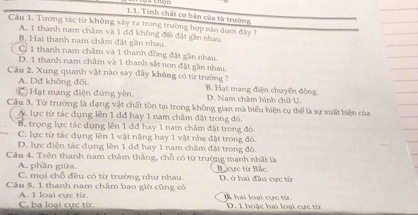 Tính chất cơ bản của từ trường
Câu 1. Tương tác từ không xảy ra trong trường hợp nào dưới đây ?
A. 1 thanh nam châm và 1 dđ không đổi đặt gần nhau.
B. Hai thanh nam châm đặt gần nhau.
C 1 thanh nam châm và 1 thanh đồng đặt gần nhau.
D. 1 thanh nam châm và 1 thanh sắt non đặt gần nhau.
Câu 2. Xung quanh vật nào say đây không có từ trường ?
A. Dđ không đổi. B. Hạt mang điện chuyển động.
C Hạt mang điện đứng yên. D. Nam châm hình chữ U.
Câu 3. Từ trường là dạng vật chất tồn tại trong không gian mà biểu hiện cụ thể là sự xuất hiện của
A. lực từ tác dụng lên 1 dđ hay 1 nam châm đặt trong đó.
B. trọng lực tác dụng lên 1 dđ hay 1 nam châm đặt trong đó.
C. lực từ tác dụng lên 1 vật nặng hay 1 vật nhẹ đặt trong đó.
D. lực điện tác dụng lên 1 dđ hay 1 nam châm đặt trong đó.
Câu 4. Trên thanh nam châm thẳng, chỗ có từ trường mạnh nhất là
A. phần giữa. Bắ cực từ Bắc.
C. mọi chỗ đều có từ trường như nhau. D. ở hai đầu cực từ
Câu 5. 1 thanh nam châm bao giờ cũng có
A. 1 loại cực từ. B hai loại cực từ.
C. ba loại cực từ. D. 1 hoặc hai loại cực từ