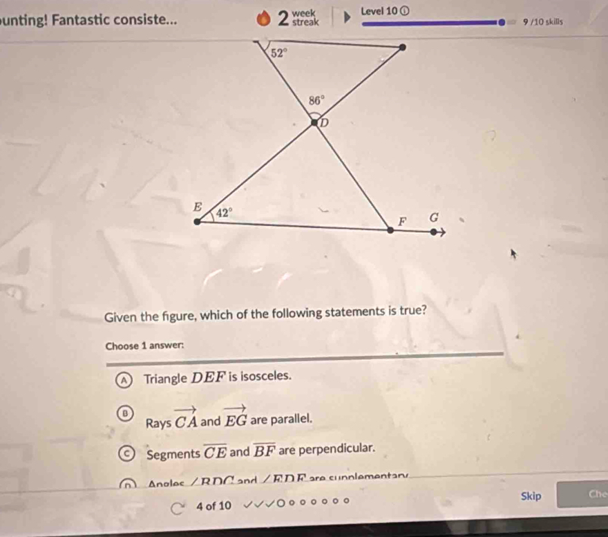 week Level 10 ①
unting! Fantastic consiste... streak 9 /10 skills
Given the figure, which of the following statements is true?
Choose 1 answer:
A Triangle DEF is isosceles.
Rays vector CA and vector EG are parallel.
Segments overline CE and overline BF are perpendicular.
Angles /RDC and /ED E are supplementary
Skip Che
4 of 10