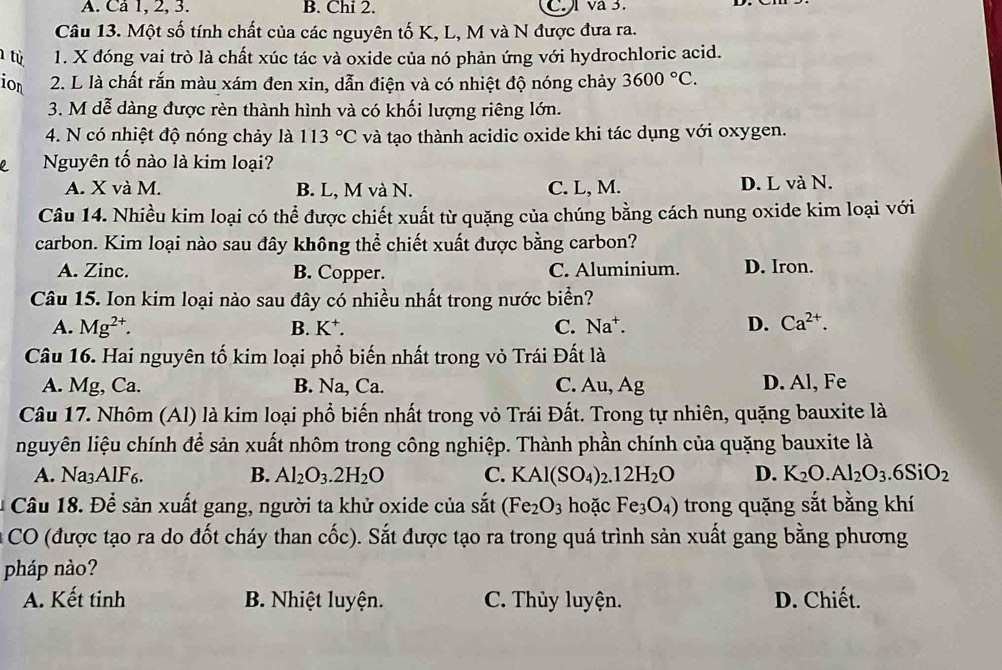 A. Ca 1, 2, 3. B. Chi 2. C. va 3.
Câu 13. Một số tính chất của các nguyên tố K, L, M và N được đưa ra.
1 từ 1. X đóng vai trò là chất xúc tác và oxide của nó phản ứng với hydrochloric acid.
ion  2. L là chất rắn màu xám đen xin, dẫn điện và có nhiệt độ nóng chảy 3600°C.
3. M dễ dàng được rèn thành hình và có khối lượng riêng lớn.
4. N có nhiệt độ nóng chảy là 113°C và tạo thành acidic oxide khi tác dụng với oxygen.
Nguyên tố nào là kim loại?
A. X và M. B. L, M và N. C. L, M. D. L và N.
Câu 14. Nhiều kim loại có thể được chiết xuất từ quặng của chúng bằng cách nung oxide kim loại với
carbon. Kim loại nào sau đây không thể chiết xuất được bằng carbon?
A. Zinc. B. Copper. C. Aluminium. D. Iron.
Câu 15. Ion kim loại nào sau đây có nhiều nhất trong nước biển?
A. Mg^(2+). B. K⁺. C. Na^+. D. Ca^(2+).
Câu 16. Hai nguyên tố kim loại phổ biến nhất trong vỏ Trái Đất là
A. Mg, Ca. B. Na, Ca. C. Au, Ag D. Al, Fe
Câu 17. Nhôm (Al) là kim loại phổ biến nhất trong vỏ Trái Đất. Trong tự nhiên, quặng bauxite là
nguyên liệu chính để sản xuất nhôm trong công nghiệp. Thành phần chính của quặng bauxite là
A. Na₃AlF6. B. Al_2O_3.2H_2O C. KAl(SO_4) .12H_2O D. K_2O.Al_2O_3.6SiO_2
* Câu 18. Để sản xuất gang, người ta khử oxide của sắt (Fe_2O_3 hoặc Fe_3O_4) trong quặng sắt bằng khí
CO (được tạo ra do đốt cháy than cốc). Sắt được tạo ra trong quá trình sản xuất gang bằng phương
pháp nào?
A. Kết tinh B. Nhiệt luyện. C. Thủy luyện. D. Chiết.