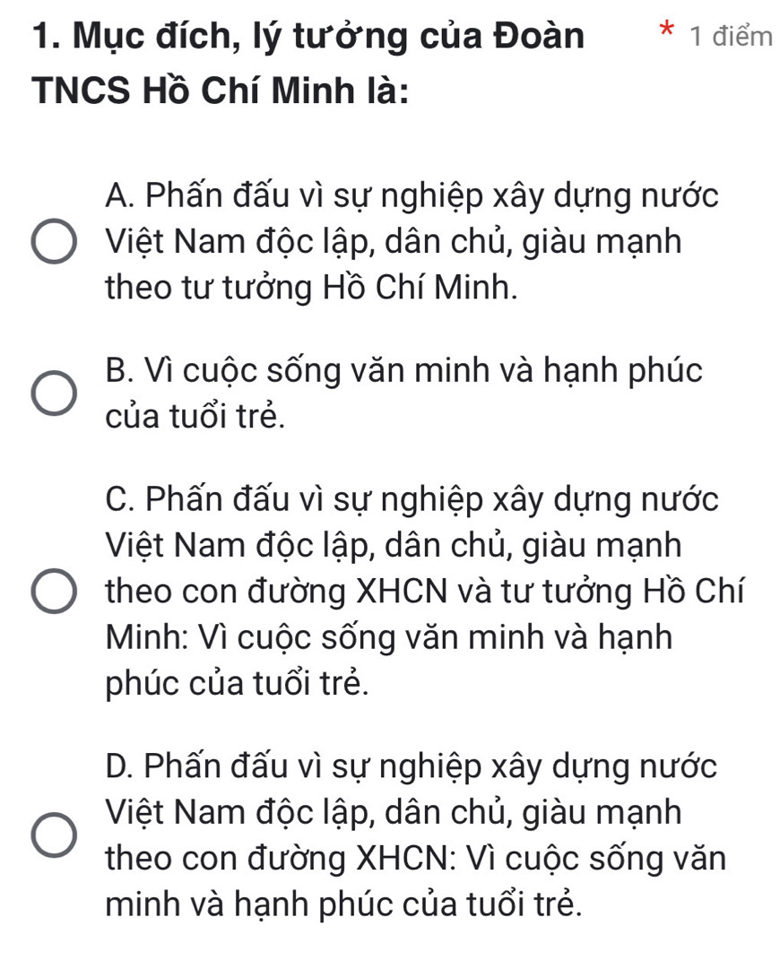 Mục đích, lý tưởng của Đoàn * 1 điểm
TNCS Hồ Chí Minh là:
A. Phấn đấu vì sự nghiệp xây dựng nước
Việt Nam độc lập, dân chủ, giàu mạnh
theo tư tưởng Hồ Chí Minh.
B. Vì cuộc sống văn minh và hạnh phúc
của tuổi trẻ.
C. Phấn đấu vì sự nghiệp xây dựng nước
Việt Nam độc lập, dân chủ, giàu mạnh
theo con đường XHCN và tư tưởng Hồ Chí
Minh: Vì cuộc sống văn minh và hạnh
phúc của tuổi trẻ.
D. Phấn đấu vì sự nghiệp xây dựng nước
Việt Nam độc lập, dân chủ, giàu mạnh
theo con đường XHCN: Vì cuộc sống văn
minh và hạnh phúc của tuổi trẻ.