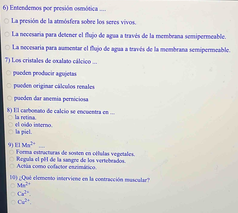 Entendemos por presión osmótica ....
La presión de la atmósfera sobre los seres vivos.
La necesaria para detener el flujo de agua a través de la membrana semipermeable.
La necesaria para aumentar el flujo de agua a través de la membrana semipermeable.
7) Los cristales de oxalato cálcico ...
pueden producir agujetas
pueden originar cálculos renales
pueden dar anemia perniciosa
8) El carbonato de calcio se encuentra en ...
la retina.
el oido interno.
la piel.
9) El Mn^(2+) _…
Forma estructuras de sosten en células vegetales.
Regula el pH de la sangre de los vertebrados.
Actúa como cofactor enzimático.
10) ¿Qué elemento interviene en la contracción muscular?
Mn^(2+)
Ca^(2+).
Cu^(2+).