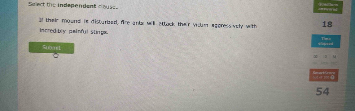 Questions 
Select the independent clause. answered 
If their mound is disturbed, fire ants will attack their victim aggressively with
18
incredibly painful stings. 
Time 
elapsed 
Submit
00 10 38
SmartScore 
out of 100 1
54