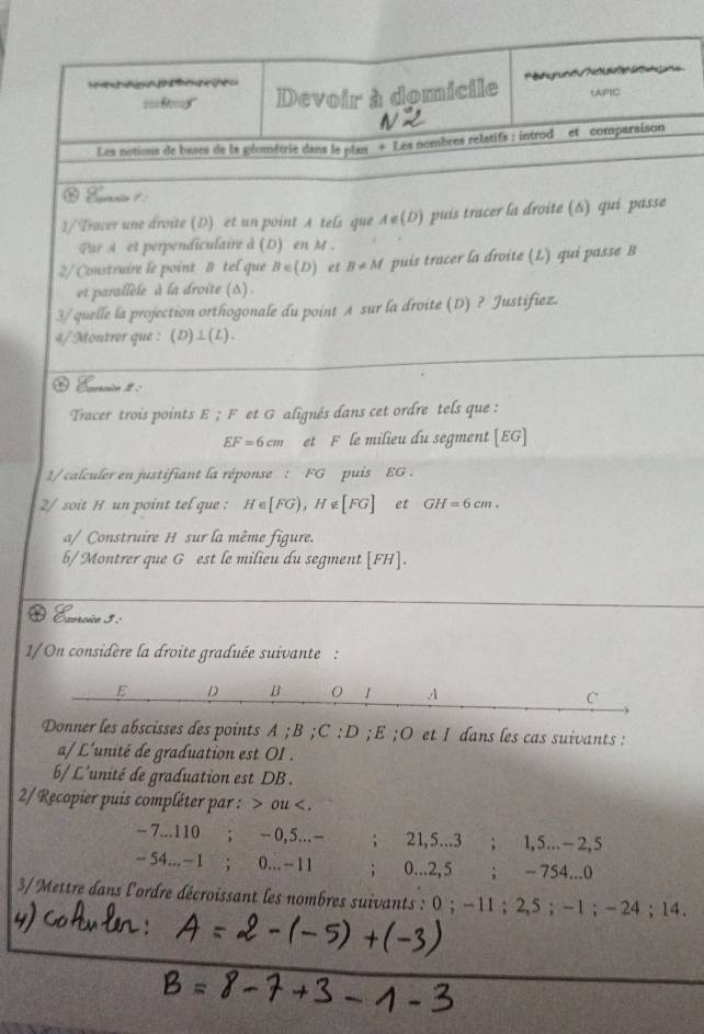 === Begl'' Devoir à domicile g Aa   a 1APIC
Les notions de bases de la géométrie dans le plan + Les nombres relatifs : introd et comparaison
 Evrnto 1 :
1/Tracer une droite (D) et un point A tels que A∉ (D) puis tracer la droite (6) qui passe
Par Aet perpendiculaire à (D) en M .
2/ Construire le point B tel que B∈ (D) et B!= M puis tracer la droite (L) qui passe B
et parallèle à la droite (Δ) .
3/ quelle la projection orthogonale du point A sur la droite (D) ? Justifiez.
4/Montrer que : (D)⊥(L).
Euacio 2 :
Tracer trois points E ; F et G alignés dans cet ordre tels que :
EF=6cm et F le milieu du segment [EG]
1/ calculer en justifiant la réponse : FG puis EG .
2/ soit H un point tel que : H∈ [FG),H∉ [FG] et GH=6cm.
a/ Construire H sur la même figure.
b/Montrer que G est le milieu du segment [FH].
O Évercico 3 :ª
1/ On considère la droite graduée suivante :
Donner les abscisses des points A ; B ;C...= :D ;E ;O et I dans les cas suivants :
a/ L'unité de graduation est OI .
b/ L'unité de graduation est DB .
2/ Recopier puis compléter par : > ou