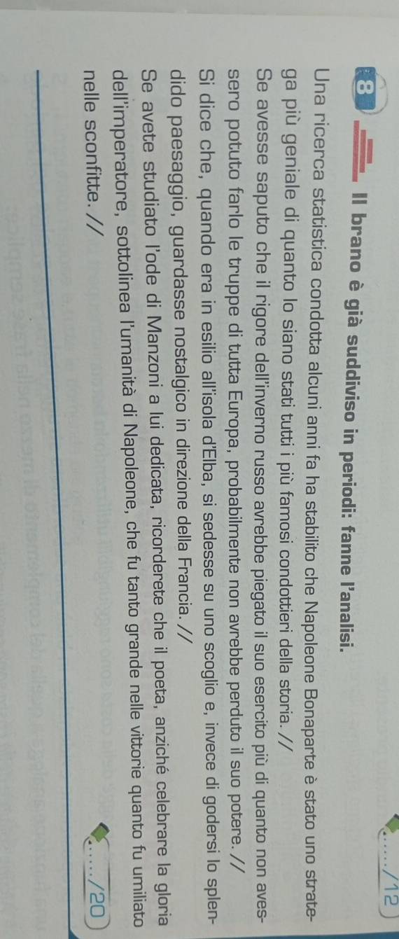 12 
8 
Il brano è già suddiviso in periodi: fanne l'analisi. 
Una ricerca statistica condotta alcuni anni fa ha stabilito che Napoleone Bonaparte è stato uno strate- 
ga più geniale di quanto lo siano stati tutti i più famosi condottieri della storia. // 
Se avesse saputo che il rigore dell’inverno russo avrebbe piegato il suo esercito più di quanto non aves- 
sero potuto farlo le truppe di tutta Europa, probabilmente non avrebbe perduto il suo potere. // 
Si dice che, quando era in esilio all'isola d'Elba, si sedesse su uno scoglio e, invece di godersi lo splen- 
dido paesaggio, guardasse nostalgico in direzione della Francia. // 
Se avete studiato l'ode di Manzoni a lui dedicata, ricorderete che il poeta, anziché celebrare la gloria 
dell'imperatore, sottolinea l'umanità di Napoleone, che fu tanto grande nelle vittorie quanto fu umiliato 
nelle sconfitte. // /20