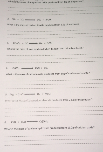 What is the mass of magnesium oxide produced from 48g of magnesium? 
_ 
_ 
_ 
2. CH_4+2O_2 CO_2+2H_2O
What is the mass of carbon dioxide produced from 1.6g of methane? 
_ 
_ 
_ 
3. 2Fe_2O_3+3Cleftharpoons 4Feto 4Fe+3CO_2
What is the mass of Iron produced when 112 g of iron oxide is reduced? 
_ 
_ 
_ 
4. CaCO_3 CaO+CO_2
What is the mass of calcium oxide produced from 50g of calcium carbonate? 
_ 
_ 
_ 
5. Mg+2HCl H_2+MgCl_2
What is the mass of Magnesium chloride produced from 240g of magnesium? 
_ 
_ 
_ 
6. CaO+H_2O to Ca(OH)_2
What is the mass of calcium hydroxide produced from 11.2g of calcium oxide? 
_ 
_ 
_