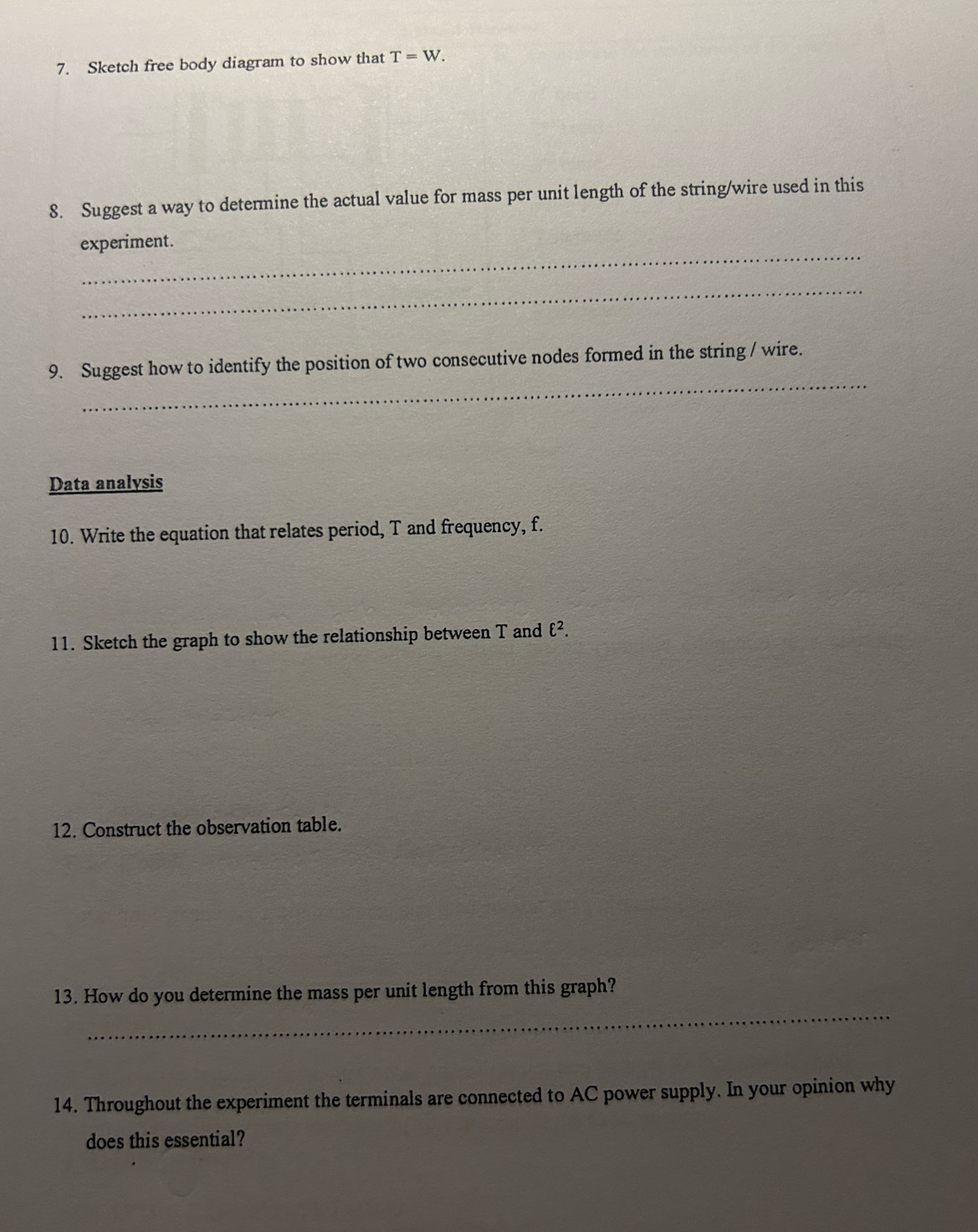 Sketch free body diagram to show that T=W. 
8. Suggest a way to determine the actual value for mass per unit length of the string/wire used in this 
_ 
experiment. 
_ 
_ 
9. Suggest how to identify the position of two consecutive nodes formed in the string / wire. 
Data analysis 
10. Write the equation that relates period, T and frequency, f. 
11. Sketch the graph to show the relationship between T and ell^2. 
12. Construct the observation table. 
_ 
13. How do you determine the mass per unit length from this graph? 
14. Throughout the experiment the terminals are connected to AC power supply. In your opinion why 
does this essential?
