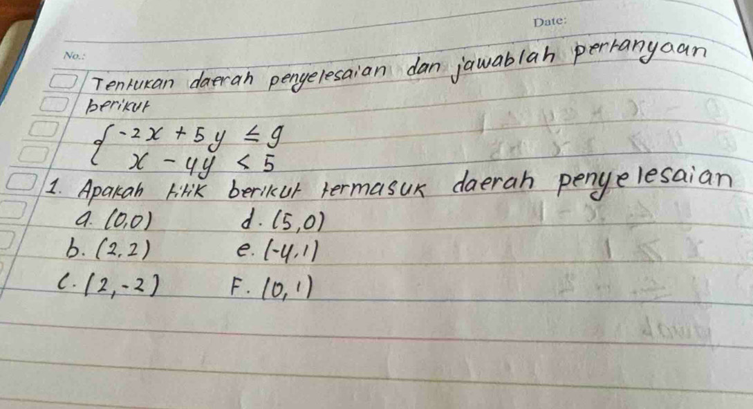 Tenrukan daeran pengelesaian dan jawablah perranyaan
berikur
beginarrayl -2x+5y≤slant 9 x-4y<5endarray.
1. Apakan Firik beriKkur termasur daerah penyelesaian
a. (0,0) d. (5,0)
b. (2,2) (-4,1)
e.
C. (2,-2) F. (0,1)