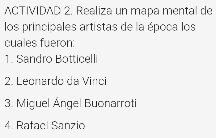 ACTIVIDAD 2. Realiza un mapa mental de 
los principales artistas de la época los 
cuales fueron: 
1. Sandro Botticelli 
2. Leonardo da Vinci 
3. Miguel Ángel Buonarroti 
4. Rafael Sanzio