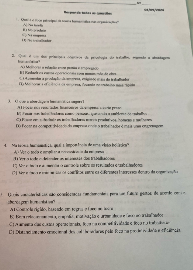 N°
_
04/09/2024
Responda todas as questões
1. Qual é o foco principal da teoria humanística nas organizações?
A) Na tarefa
B) No produto
C) Na empresa
D) No trabalhador
2. Qual é um dos principais objetivos da psicologia do trabalho, segundo a abordagem
humanística?
A) Melhorar a relação entre patrão e empregado
B) Reduzir os custos operacionais com menos mão de obra
C) Aumentar a produção da empresa, exigindo mais do trabalhador
D) Melhorar a eficiência da empresa, focando no trabalho mais rápido
3. O que a abordagem humanística sugere?
A) Focar nos resultados financeiros da empresa a curto prazo
B) Focar nos trabalhadores como pessoas, ajustando o ambiente de trabalho
C) Focar em substituir os trabalhadores menos produtivos, homens e mulheres
D) Focar na competitividade da empresa onde o trabalhador é mais uma engrenagem
4. Na teoria humanística, qual a importância de uma visão holística?
A) Ver o todo e ampliar a necessidade da empresa
B) Ver o todo e defender os interesses dos trabalhadores
C) Ver o todo e aumentar o controle sobre os resultados e trabalhadores
D) Ver o todo e minimizar os conflitos entre os diferentes interesses dentro da organização
5. Quais características são consideradas fundamentais para um futuro gestor, de acordo com a
abordagem humanística?
A) Controle rígido, baseado em regras e foco no lucro
B) Bom relacionamento, empatia, motivação e urbanidade e foco no trabalhador
C) Aumento dos custos operacionais, foco na competitividade e foco no trabalhador
D) Distanciamento emocional dos colaboradores pelo foco na produtividade e eficiência