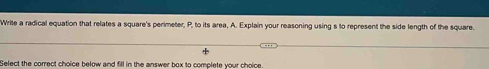 Write a radical equation that relates a square's perimeter, P, to its area, A. Explain your reasoning using s to represent the side length of the square. 
Select the correct choice below and fill in the answer box to complete your choice.