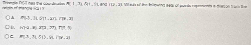 Triangle RST has the coordinates R(-1,3), S(1,9)
origin of triangle RST? , and T(3,3). Which of the following sets of points represents a dilation from the
A R(-3,3), S(1,27), T(9,3)
B. R(-3,9), S(3,27), T(9,9)
C. R(-3,3), S(3,9), T(9,3)