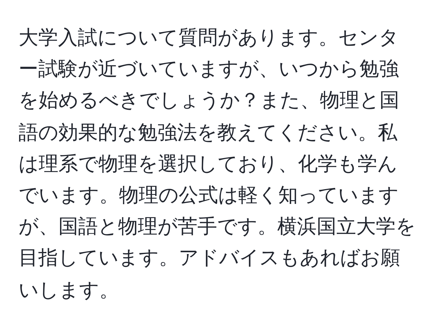 大学入試について質問があります。センター試験が近づいていますが、いつから勉強を始めるべきでしょうか？また、物理と国語の効果的な勉強法を教えてください。私は理系で物理を選択しており、化学も学んでいます。物理の公式は軽く知っていますが、国語と物理が苦手です。横浜国立大学を目指しています。アドバイスもあればお願いします。