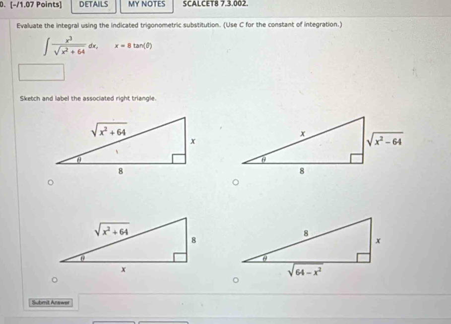 DETAILS MY NOTES SCALCET8 7.3.002.
Evaluate the integral using the indicated trigonometric substitution. (Use C for the constant of integration.)
∈t  x^3/sqrt(x^2+64) dx, x=8tan (θ )
Sketch and label the associated right triangle.
Submit Answer