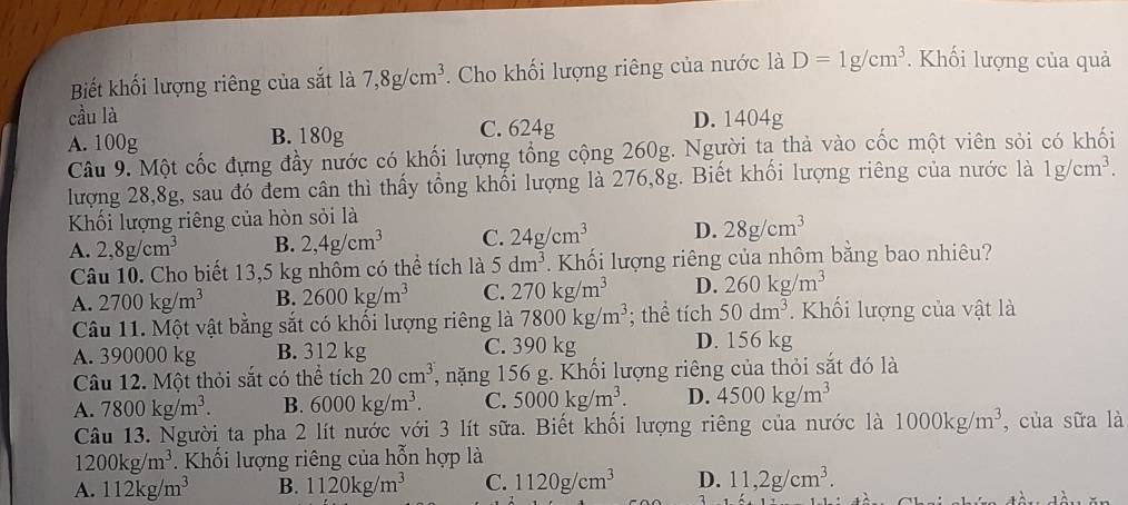 Biết khối lượng riêng của sắt là 7,8g/cm^3. Cho khối lượng riêng của nước là D=1g/cm^3. Khối lượng của quả
cầu là
A. 100g B. 180g C. 624g D. 1404g
Câu 9. Một cốc đựng đầy nước có khối lượng tổng cộng 260g. Người ta thà vào cốc một viên sỏi có khối
lượng 28,8g, sau đó đem cân thì thấy tổng khổi lượng là 276,8g. Biết khối lượng riêng của nước là 1g/cm^3.
Khối lượng riêng của hòn sỏi là
A. 2,8g/cm^3 B. 2,4g/cm^3 C. 24g/cm^3 D. 28g/cm^3
Câu 10. Cho biết 13,5 kg nhôm có thể tích là 5dm^3. Khối lượng riêng của nhôm bằng bao nhiêu?
A. 2700kg/m^3 B. 2600kg/m^3 C. 270kg/m^3 D. 260kg/m^3
Câu 11. Một vật bằng sắt có khối lượng riêng là 7800kg/m^3; thể tích 50dm^3.  Khối lượng của vật là
A. 390000 kg B. 312 kg C. 390 kg D. 156 kg
Câu 12. Một thỏi sắt có thể tích 20cm^3 7, nặng 156 g. Khối lượng riêng của thỏi sắt đó là
A. 7800kg/m^3. B. 6000kg/m^3. C. 5000kg/m^3. D. 4500kg/m^3
Câu 13. Người ta pha 2 lít nước với 3 lít sữa. Biết khối lượng riêng của nước là 1000kg/m^3 , của sữa là
1200kg/m^3. Khối lượng riêng của hỗn hợp là
A. 112kg/m^3 B. 1120kg/m^3 C. 1120g/cm^3 D. 11,2g/cm^3.