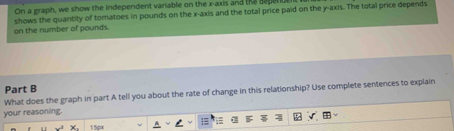 On a graph, we show the independent variable on the x-axis and the dspenden 
shows the quantity of tomatoes in pounds on the x-axis and the total price paid on the y-axis. The total price depends 
on the number of pounds. 
Part B 
What does the graph in part A tell you about the rate of change in this relationship? Use complete sentences to explain 
your reasoning.
x^2 X_1 15px