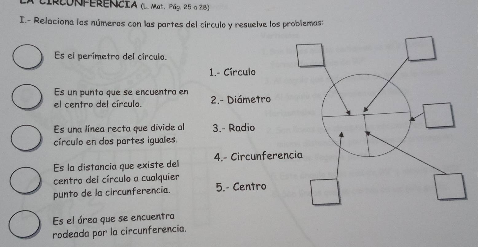 CIRCONFERENCIA (L. Mat. Pág. 25 a 28) 
I.- Relaciona los números con las partes del círculo y resuelve los problemas: 
Es el perímetro del círculo. 
1.- Círculo 
Es un punto que se encuentra en 
el centro del círculo. 
2- Diámetro 
Es una línea recta que divide al 3.- Radio 
círculo en dos partes iguales. 
4.- Circunferen 
Es la distancia que existe del 
centro del círculo a cualquier 
punto de la circunferencia. 5.- Centro 
Es el área que se encuentra 
rodeada por la circunferencia.