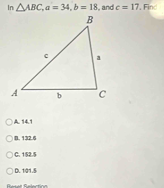 In △ ABC, a=34, b=18 , and c=17. Find
A. 14.1
B. 132.6
C. 152.5
D. 101.5
Reset Selection