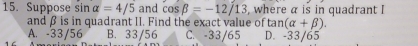 Suppose sin alpha =4/5 and cos beta =-12/13 , where α is in quadrant I
and β is in quadrant II. Find the exact value of tan (alpha +beta ).
A. -33/56 B. 33/56 C. -33/65 D. -33/65