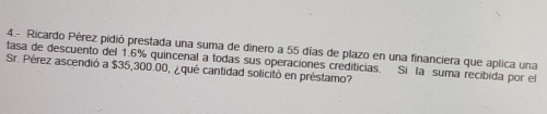 4.- Ricardo Pérez pidió prestada una suma de dinero a 55 días de plazo en una financiera que aplica una 
tasa de descuento del 1.6% quincenal a todas sus operaciones crediticias. Si la suma recibida por el 
Sr. Pérez ascendió a $35,300.00, ¿ qué cantidad solicitó en préstamo?