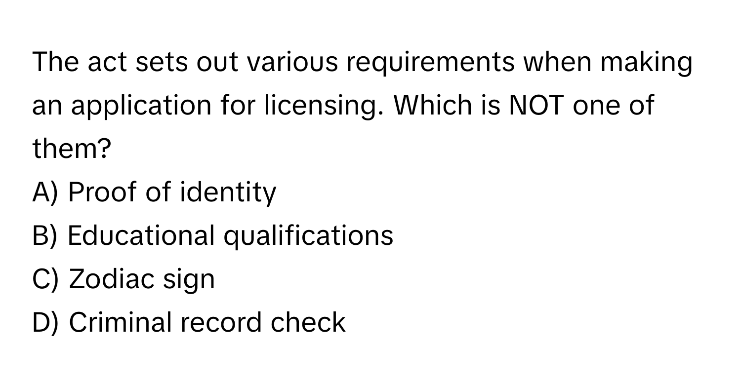 The act sets out various requirements when making an application for licensing. Which is NOT one of them?

A) Proof of identity
B) Educational qualifications
C) Zodiac sign
D) Criminal record check