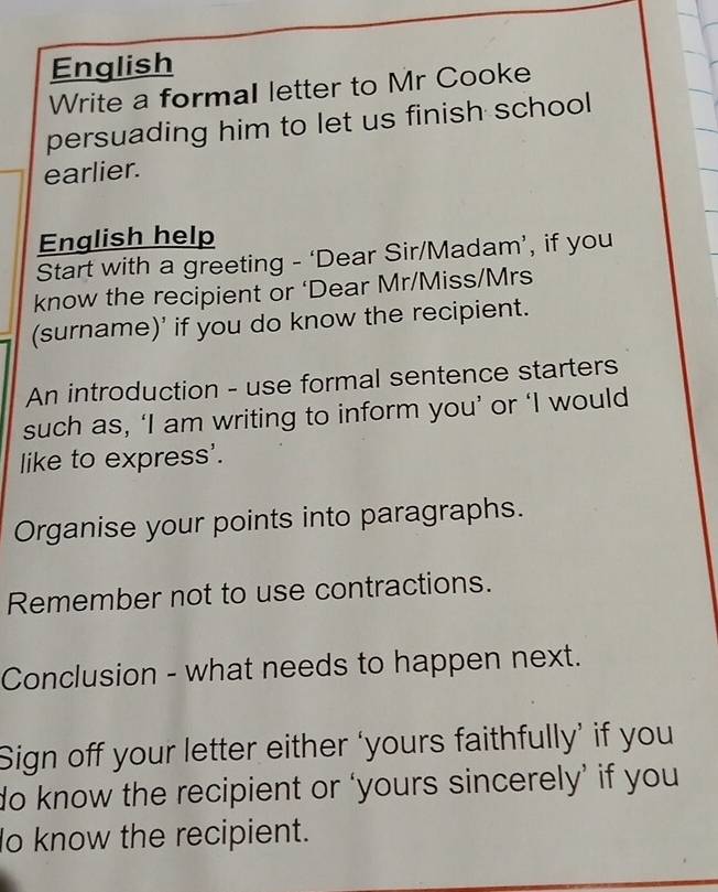 English 
Write a formal letter to Mr Cooke 
persuading him to let us finish school 
earlier. 
English help 
Start with a greeting - ‘Dear Sir/Madam’, if you 
know the recipient or ‘Dear Mr/Miss/Mrs 
(surname)' if you do know the recipient. 
An introduction - use formal sentence starters 
such as, ‘I am writing to inform you’ or ‘I would 
like to express'. 
Organise your points into paragraphs. 
Remember not to use contractions. 
Conclusion - what needs to happen next. 
Sign off your letter either ‘yours faithfully’ if you 
do know the recipient or ‘yours sincerely’ if you 
lo know the recipient.